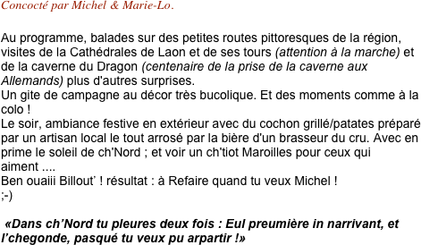 Concocté par Michel & Marie-Lo.

Au programme, balades sur des petites routes pittoresques de la région, visites de la Cathédrales de Laon et de ses tours (attention à la marche) et de la caverne du Dragon (centenaire de la prise de la caverne aux Allemands) plus d'autres surprises.
Un gite de campagne au décor très bucolique. Et des moments comme à la colo !
Le soir, ambiance festive en extérieur avec du cochon grillé/patates préparé par un artisan local le tout arrosé par la bière d'un brasseur du cru. Avec en prime le soleil de ch'Nord ; et voir un ch'tiot Maroilles pour ceux qui aiment ....
Ben ouaiii Billout’ ! résultat : à Refaire quand tu veux Michel !
;-)

 «Dans ch’Nord tu pleures deux fois : Eul preumière in narrivant, et l’chegonde, pasqué tu veux pu arpartir !»