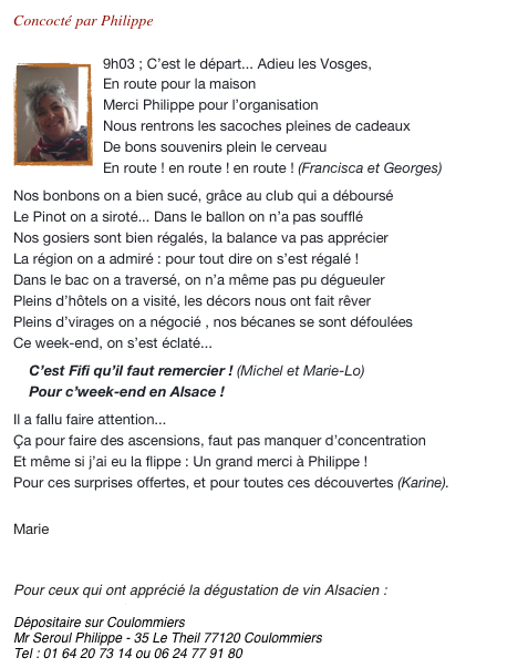 Concocté par Philippe

￼9h03 ; C’est le départ... Adieu les Vosges,  En route pour la maison Merci Philippe pour l’organisation Nous rentrons les sacoches pleines de cadeaux De bons souvenirs plein le cerveau En route ! en route ! en route ! (Francisca et Georges)
Nos bonbons on a bien sucé, grâce au club qui a déboursé Le Pinot on a siroté... Dans le ballon on n’a pas soufflé Nos gosiers sont bien régalés, la balance va pas apprécier La région on a admiré : pour tout dire on s’est régalé ! Dans le bac on a traversé, on n’a même pas pu dégueuler Pleins d’hôtels on a visité, les décors nous ont fait rêver Pleins d’virages on a négocié , nos bécanes se sont défoulées Ce week-end, on s’est éclaté...
    C’est Fifi qu’il faut remercier ! (Michel et Marie-Lo)     Pour c’week-end en Alsace !
Il a fallu faire attention... Ça pour faire des ascensions, faut pas manquer d’concentration Et même si j’ai eu la flippe : Un grand merci à Philippe ! Pour ces surprises offertes, et pour toutes ces découvertes (Karine).

Marie


Pour ceux qui ont apprécié la dégustation de vin Alsacien :
http://vins-pernet.fr
Dépositaire sur Coulommiers
Mr Seroul Philippe - 35 Le Theil 77120 Coulommiers 
Tel : 01 64 20 73 14 ou 06 24 77 91 80