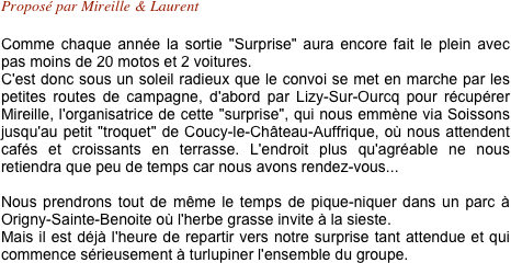 Proposé par Mireille & Laurent

Comme chaque année la sortie "Surprise" aura encore fait le plein avec pas moins de 20 motos et 2 voitures.
C'est donc sous un soleil radieux que le convoi se met en marche par les petites routes de campagne, d'abord par Lizy-Sur-Ourcq pour récupérer Mireille, l'organisatrice de cette "surprise", qui nous emmène via Soissons jusqu'au petit "troquet" de Coucy-le-Château-Auffrique, où nous attendent cafés et croissants en terrasse. L'endroit plus qu'agréable ne nous retiendra que peu de temps car nous avons rendez-vous...

Nous prendrons tout de même le temps de pique-niquer dans un parc à Origny-Sainte-Benoite où l'herbe grasse invite à la sieste. 
Mais il est déjà l'heure de repartir vers notre surprise tant attendue et qui commence sérieusement à turlupiner l'ensemble du groupe.