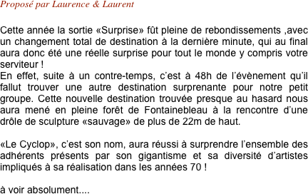 Proposé par Laurence & Laurent 

Cette année la sortie «Surprise» fût pleine de rebondissements ,avec un changement total de destination à la dernière minute, qui au final aura donc été une réelle surprise pour tout le monde y compris votre serviteur !
En effet, suite à un contre-temps, c’est à 48h de l’évènement qu’il fallut trouver une autre destination surprenante pour notre petit groupe. Cette nouvelle destination trouvée presque au hasard nous aura mené en pleine forêt de Fontainebleau à la rencontre d’une drôle de sculpture «sauvage» de plus de 22m de haut.

«Le Cyclop», c’est son nom, aura réussi à surprendre l’ensemble des adhérents présents par son gigantisme et sa diversité d’artistes impliqués à sa réalisation dans les années 70 !

à voir absolument....