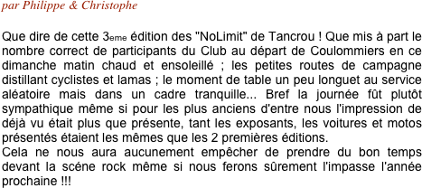 par Philippe & Christophe

Que dire de cette 3eme édition des "NoLimit" de Tancrou ! Que mis à part le nombre correct de participants du Club au départ de Coulommiers en ce dimanche matin chaud et ensoleillé ; les petites routes de campagne distillant cyclistes et lamas ; le moment de table un peu longuet au service aléatoire mais dans un cadre tranquille... Bref la journée fût plutôt sympathique même si pour les plus anciens d'entre nous l'impression de déjà vu était plus que présente, tant les exposants, les voitures et motos présentés étaient les mêmes que les 2 premières éditions.
Cela ne nous aura aucunement empêcher de prendre du bon temps devant la scéne rock même si nous ferons sûrement l'impasse l'année prochaine !!!