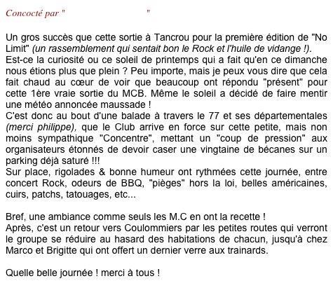 Concocté par "Laurence & Laurent"

Un gros succès que cette sortie à Tancrou pour la première édition de "No Limit" (un rassemblement qui sentait bon le Rock et l'huile de vidange !).
Est-ce la curiosité ou ce soleil de printemps qui a fait qu'en ce dimanche  nous étions plus que plein ? Peu importe, mais je peux vous dire que cela fait chaud au cœur de voir que beaucoup ont répondu "présent" pour cette 1ère vraie sortie du MCB. Même le soleil a décidé de faire mentir une météo annoncée maussade !
C'est donc au bout d'une balade à travers le 77 et ses départementales (merci philippe), que le Club arrive en force sur cette petite, mais non moins sympathique "Concentre", mettant un "coup de pression" aux organisateurs étonnés de devoir caser une vingtaine de bécanes sur un parking déjà saturé !!! 
Sur place, rigolades & bonne humeur ont rythmées cette journée, entre concert Rock, odeurs de BBQ, "pièges" hors la loi, belles américaines, cuirs, patchs, tatouages, etc... 

Bref, une ambiance comme seuls les M.C en ont la recette !
Après, c'est un retour vers Coulommiers par les petites routes qui verront le groupe se réduire au hasard des habitations de chacun, jusqu'à chez Marco et Brigitte qui ont offert un dernier verre aux trainards.

Quelle belle journée ! merci à tous ! 
