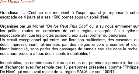 Par Michel Lemarié

Grandiose !... C'est ce qui me vient à l'esprit quand je repense à cette escapade de 4 jours et à ses 1500 bornes sous un soleil d'été.

Organisée par un Michel "On Ne Peut Plus Cool" qui a su nous emmener sur les petites routes en corniches de cette région escarpée à un rythme impeccable afin que les pilotes puissent, eux aussi profiter du panorama. 
Un circuit exceptionnel qui entre une floraison multicolore, des cascades au débit impressionnant, alimentées par des neiges encore présentes et d'un blanc immaculé, sans parler des passages de tunnels creusés dans la roche, nous aura procuré à tous des instants inoubliables !

Inoubliables, les nombreuses haltes qui nous ont permis de prendre le temps et d'échanger avec l'ensemble des 13 personnes présentes, comme "Philippe De Nice" qui nous avait rejoint de sa région PACA sur son 100RT.