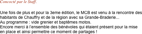 Concocté par le Staff.

Une fois de plus et pour la 3eme édition, le MCB est venu à la rencontre des habitants de Chauffry et de la région avec sa Grande-Braderie... Au programme : vide grenier et baptêmes motos.
Encore merci à l’ensemble des bénévoles qui étaient présent pour la mise en place et ainsi permettre ce moment de partages ! 