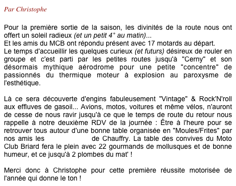 Par Christophe

Pour la première sortie de la saison, les divinités de la route nous ont offert un soleil radieux (et un petit 4° au matin)...
Et les amis du MCB ont répondu présent avec 17 motards au départ.
Le temps d'accueillir les quelques curieux (et futurs) désireux de rouler en groupe et c'est parti par les petites routes jusqu'à "Cerny" et son désormais mythique aérodrome pour une petite "concentre" de passionnés du thermique moteur à explosion au paroxysme de l'esthétique.

Là ce sera découverte d'engins fabuleusement "Vintage" & Rock'N'roll aux effluves de gasoil... Avions, motos, voitures et même vélos, n'auront de cesse de nous ravir jusqu'à ce que le temps de route du retour nous rappelle à notre deuxième RDV de la journée : Être à l'heure pour se retrouver tous autour d'une bonne table organisée en "Moules/Frites" par nos amis les "P'tits Loups" de Chauffry. La table des convives du Moto Club Briard fera le plein avec 22 gourmands de mollusques et de bonne humeur, et ce jusqu'à 2 plombes du mat' !

Merci donc à Christophe pour cette première réussite motorisée de l'année qui donne le ton !